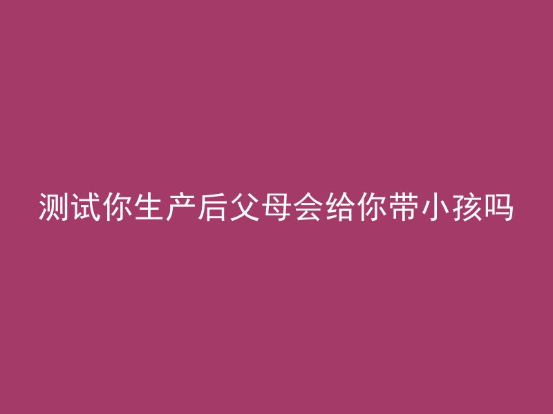 测试你生产后父母会给你带小孩吗