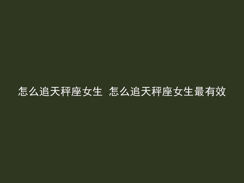 怎么追天秤座女生 怎么追天秤座女生最有效