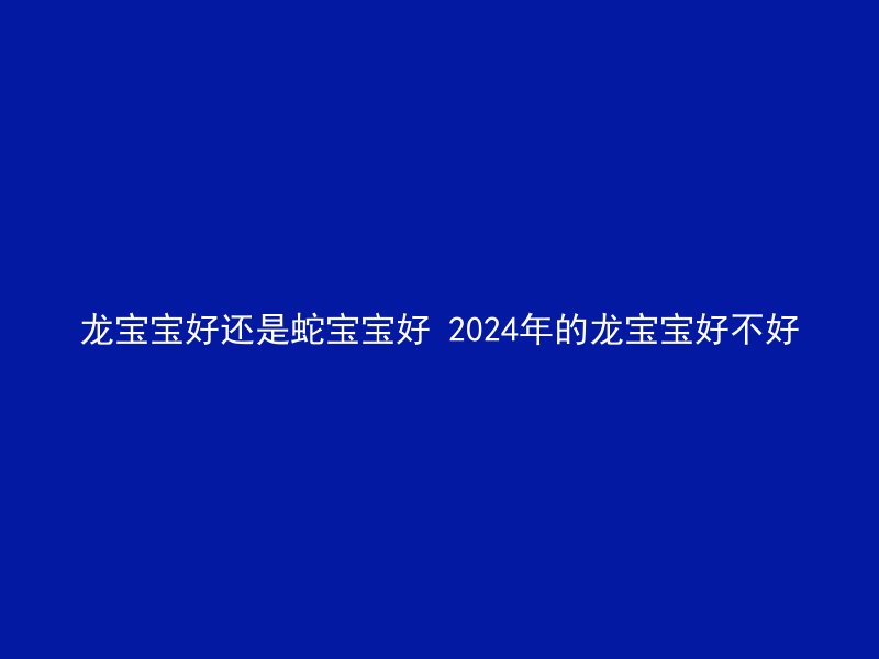 龙宝宝好还是蛇宝宝好 2024年的龙宝宝好不好