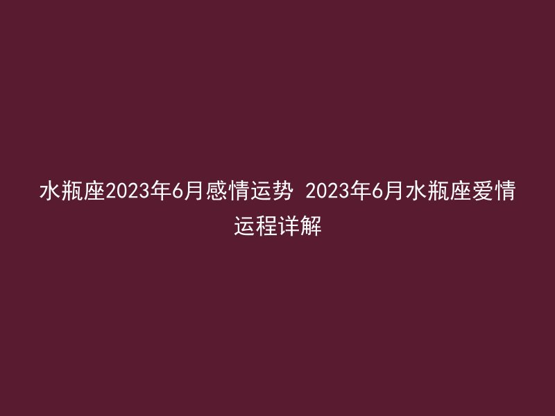 水瓶座2023年6月感情运势 2023年6月水瓶座爱情运程详解