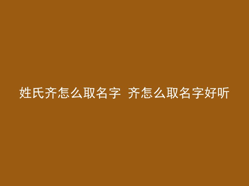 姓氏齐怎么取名字 齐怎么取名字好听
