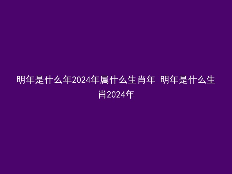 明年是什么年2024年属什么生肖年 明年是什么生肖2024年