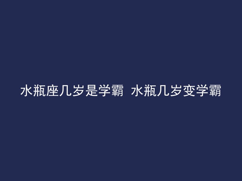 水瓶座几岁是学霸 水瓶几岁变学霸