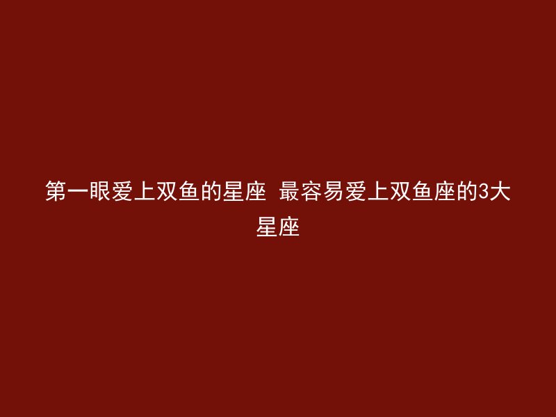 第一眼爱上双鱼的星座 最容易爱上双鱼座的3大星座