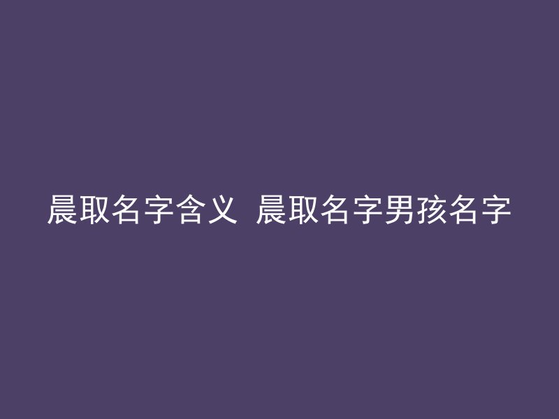 晨取名字含义 晨取名字男孩名字