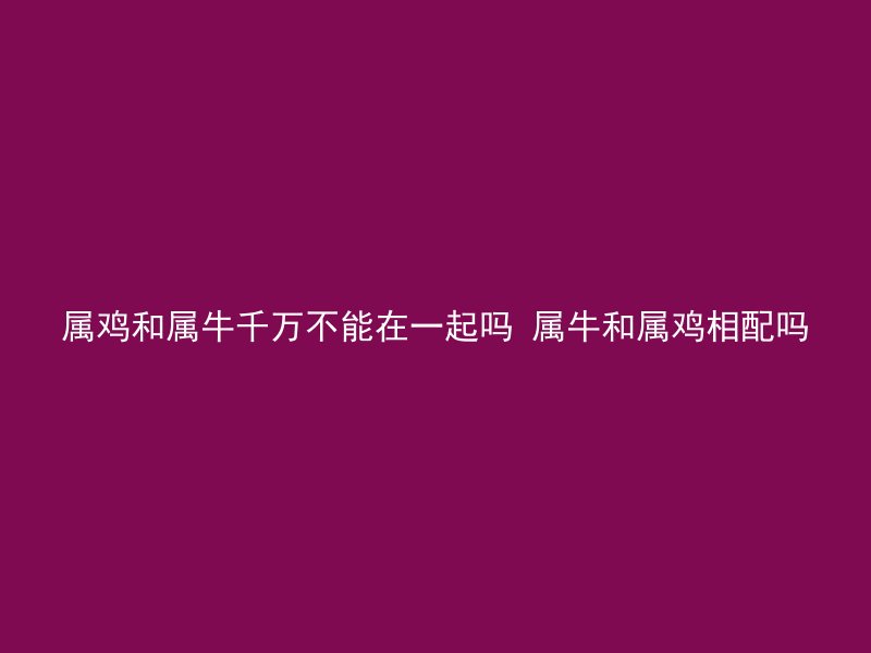 属鸡和属牛千万不能在一起吗 属牛和属鸡相配吗