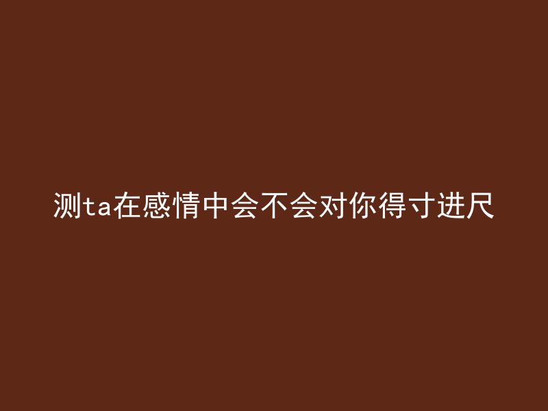 测ta在感情中会不会对你得寸进尺