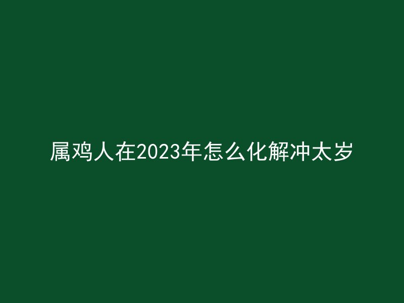 属鸡人在2023年怎么化解冲太岁