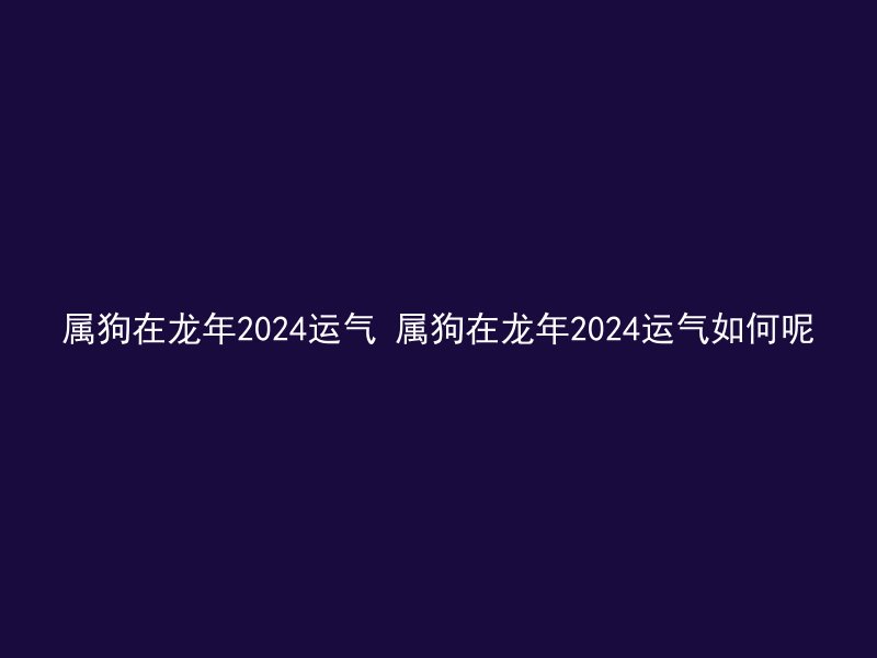 属狗在龙年2024运气 属狗在龙年2024运气如何呢