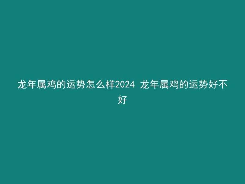 龙年属鸡的运势怎么样2024 龙年属鸡的运势好不好