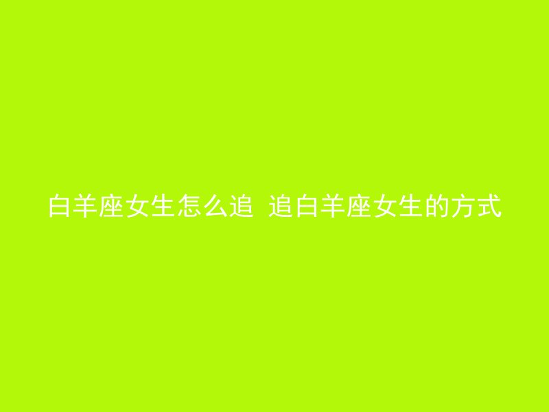 白羊座女生怎么追 追白羊座女生的方式