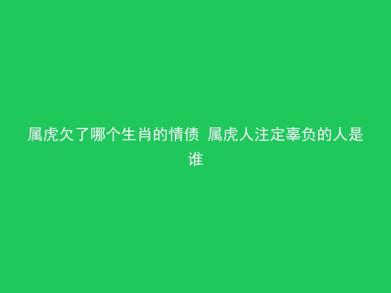 属虎欠了哪个生肖的情债 属虎人注定辜负的人是谁