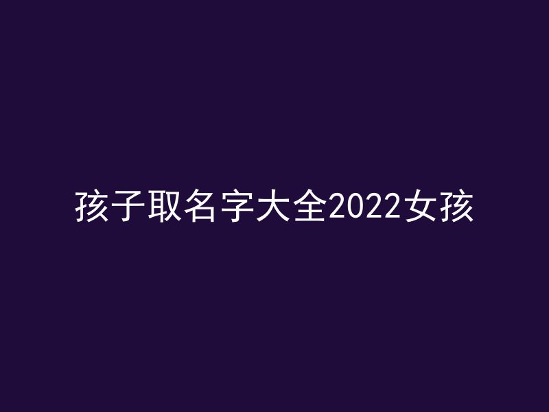 孩子取名字大全2022女孩