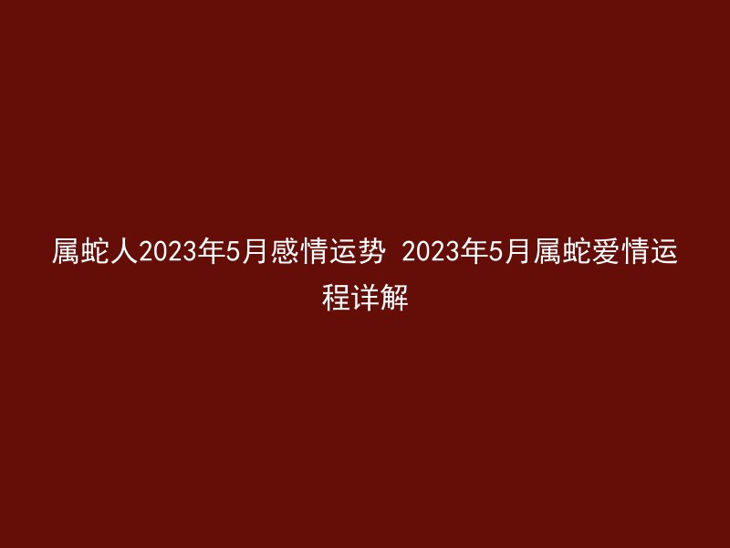 属蛇人2023年5月感情运势 2023年5月属蛇爱情运程详解
