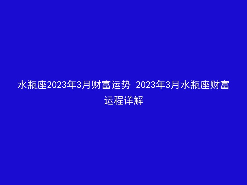 水瓶座2023年3月财富运势 2023年3月水瓶座财富运程详解