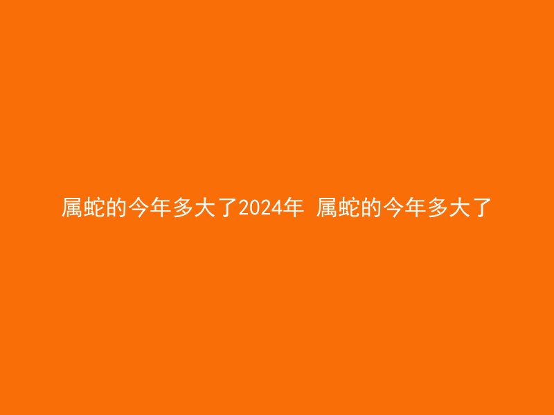属蛇的今年多大了2024年 属蛇的今年多大了